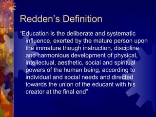 Redden’s Definition
“Education is the deliberate and systematic
influence, exerted by the mature person upon
the immature though instruction, discipline
and harmonious development of physical,
intellectual, aesthetic, social and spiritual
powers of the human being, according to
individual and social needs and directed
towards the union of the educant with his
creator at the final end”
 