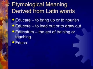 Etymological Meaning
Derived from Latin words
 Educare – to bring up or to nourish
 Educere – to lead out or to draw out
 Educatum – the act of training or
teaching
 Educo
 