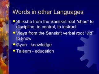 Words in other Languages
 Shiksha from the Sanskrit root “shas” to
discipline, to control, to instruct
 Vidya from the Sanskrit verbal root “vid”
to know
 Gyan - knowledge
 Taleem - education
 