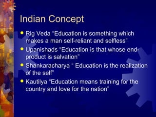 Indian Concept
 Rig Veda “Education is something which
makes a man self-reliant and selfless”
 Upanishads “Education is that whose end-
product is salvation”
 Shankaracharya “ Education is the realization
of the self”
 Kautilya “Education means training for the
country and love for the nation”
 