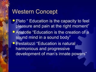 Western Concept
 Plato “ Education is the capacity to feel
pleasure and pain at the right moment”
 Aristotle “Education is the creation of a
sound mind in a sound body”
 Pestalozzi “Education is natural ,
harmonious and progressive
development of man’s innate powers”
 