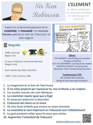 L’ELEMENT
és allà on conflueixen
les coses que t’encanta
fer amb les que se’t
donen bé
BIOGRAFIA
Sir Ken
Robinson
1. La imaginació és la font de l’èxit humà
2. Si no estàs preparat per equivocar-te, mai arribaràs a ser original
3. Les escoles actuals són com fàbriques
4. La creativitat s’aprèn igual que a llegir
5. És necessari potenciar la diversitat
6. L’educació del talent no és lineal
7. Els nins faran treballs que encara no estan inventats
8. La creativitat és tant important en l’educació com l’alfabetització
9. La gent produeix millor quan fa coses que estima
10. Augmentar l'estàndard de l’educació
Expert en el desenvolupament de la
creativitat, la innovació i els recursos
humans aplicats al món de l’educació i al
dels negocis
Obres
THE ELEMENT: How finding your passion
changes everything
OUT OF OUR MINDS: Learning to be creative
CREATIVE SCHOOLS: The grassroots
Revolution That’s Transforming Education
Conferències TED
Do schools kill creativity
Bring on the learning revolution
Biografia
- 1998: comissió al
Regne Unit
- 12 anys: Professor universitat Warwick
(Regne Unit)
- Gran nombre de títols honorífics
- 2005: Time, Fortuna, CNN
sirkenrobinson.com
 