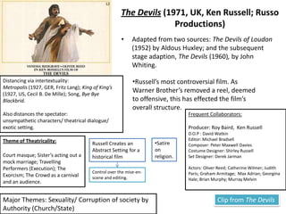 11Women in Love (1969,  UK, Ken Russell; Brandywine Productions)This is the film that established Russell as a major director.Adapted from D.H Laurence novel (1920).Russell focuses on the sensual parts on the novel and omits the political aspects.Frequent Collaborators:D.O.P : Billy WilliamsEditor: Michael BradsellComposer: Georges DelerueCostume Designer: Shirley RussellActors: Glenda Jackson; Christopher Gable; Oliver Reed; Catherine Wilmer; VladekSheybal.To distance the spectator Russell uses intertextuality:Contemporary advertisements; Greek Ballet; Song, I’m Forever Blowing Bubbles.Visual patterning of lovers is used to compare their different situations.  Motif of dance expresses the characters emotions:e.g. The spontaneity of Ursula and Brikin’s relationship (Charleston’s; roughhouses; polka’s)Theme of Theatricality:The ‘Greek Ballet’; Dance;Loerke/Gudrun’s role-play.The setting of the Alps (whiteness) near the closing of the film represents the isolation of the character. This connotation repeated in the Setting of the convent in The Devils.  Though it is developed as it also connotes an institution. Clip from Women in LoveMajor Theme: Sexuality 