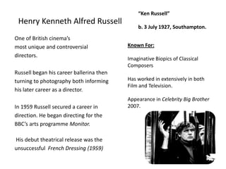 Henry Kenneth Alfred Russell“Ken Russell”b. 3 July 1927, Southampton.One of British cinema’smost unique and controversialdirectors.Russell began his career ballerina thenturning to photography both informinghis later career as a director.In 1959 Russell secured a career indirection. He began directing for theBBC’s arts programme Monitor. His debut theatrical release was theunsuccessful  French Dressing (1959)Known For:Imaginative Biopics of Classical ComposersHas worked in extensively in both Film and Television. Appearance in Celebrity Big Brother 2007.4