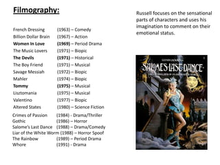 Filmography:French Dressing 	(1963) – Comedy Billion Dollar Brain	(1967) – ActionWomen In Love 	(1969) – Period DramaThe Music Lovers 	(1971) – Biopic The Devils 		(1971) – Historical The Boy Friend 	(1971) – Musical Savage Messiah 	(1972) – Biopic Mahler 		(1974) – Biopic Tommy 		(1975) – Musical Lisztomania	(1975) – Musical Valentino		(1977) – Biopic Altered States	(1980) – Science FictionRussell focuses on the sensational parts of characters and uses his imagination to comment on their emotional status. 5Crimes of Passion	(1984) - Drama/Thriller  Gothic 		(1986) – Horror Salome’s Last Dance	(1988) – Drama/ComedyLiar of the White Worm (1988) – Horror SpoofThe Rainbow 	(1989) – Period DramaWhore		(1991) - Drama4