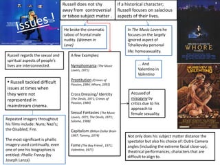  Background in Photography tends for Russell to focus on Visual Image rather than the spoken word or the narrative structure.The merging of images/music advance the narrative and comment on the nuances on characters.Music is an integral part to Russell’s Vision as the aural rhythm provided complements the dominant visual rhythm (created through editing and camera movement)Tripartite Structure:1. Protagonists own romantic self image. (character)2. Objective view revealed by perspective of time. (spectator)3.  Russell’s personal view of the subject.  (Director). Which is demonstrated via intertextuality. The score not only defines the mood butunderlines the emotional and psychological state ofthe protagonist.  Music is used as a catalyst for the Character’simaginations.Combines the score with the visual image to createmeaning (usually as juxtaposition).These viewpoints are played against each another. Which results in distancing the spectator.Diegetic/Non-diegetic often supplies ironic commentary on the image  or is used to disorientate the audience. Although the majority of Russell’s work is adapted from other sources. He combines his own vision with fact and speculation implied by the original source.