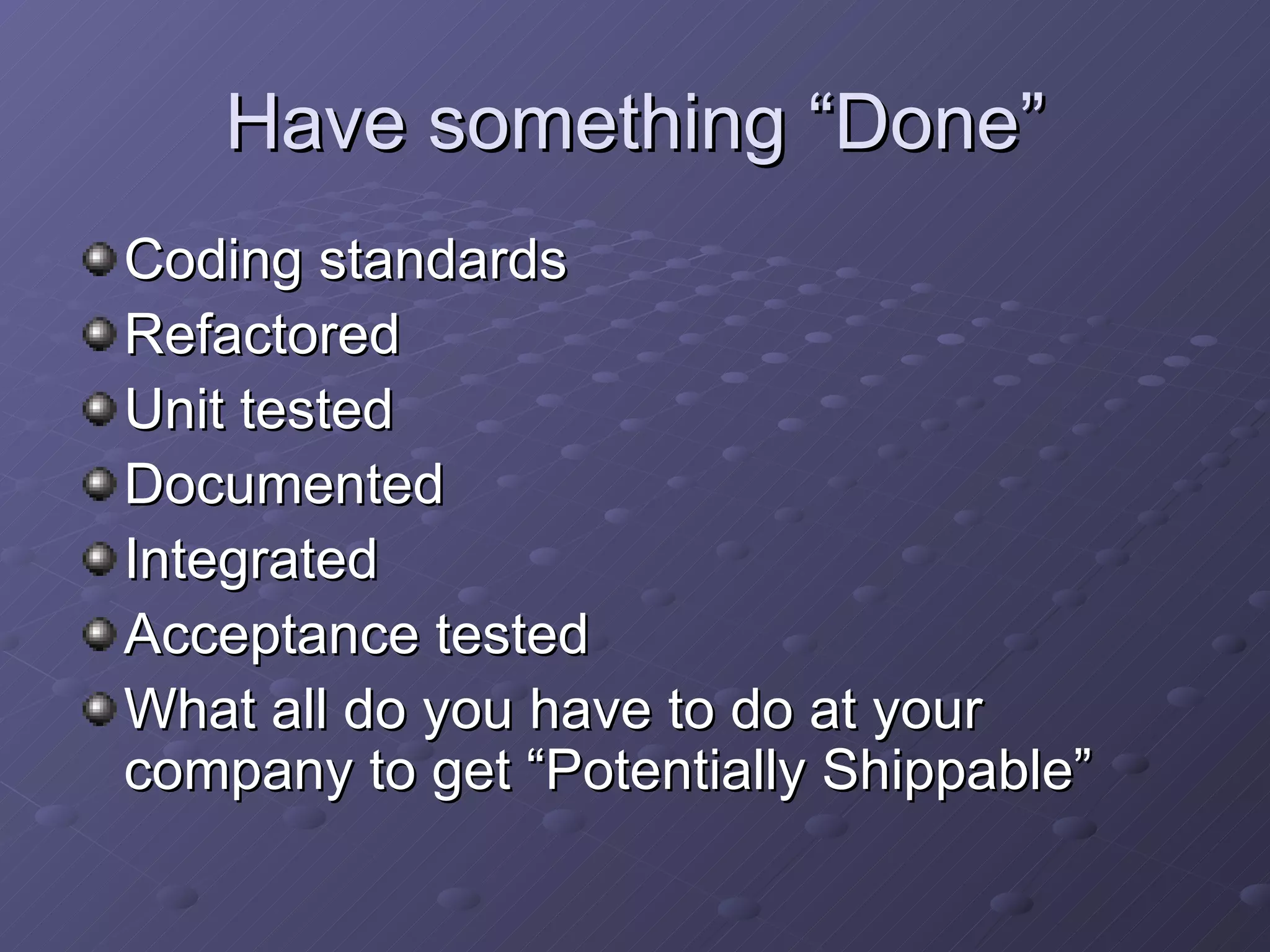 Have something “Done” Coding standards Refactored Unit tested Documented Integrated Acceptance tested What all do you have to do at your company to get “Potentially Shippable” 