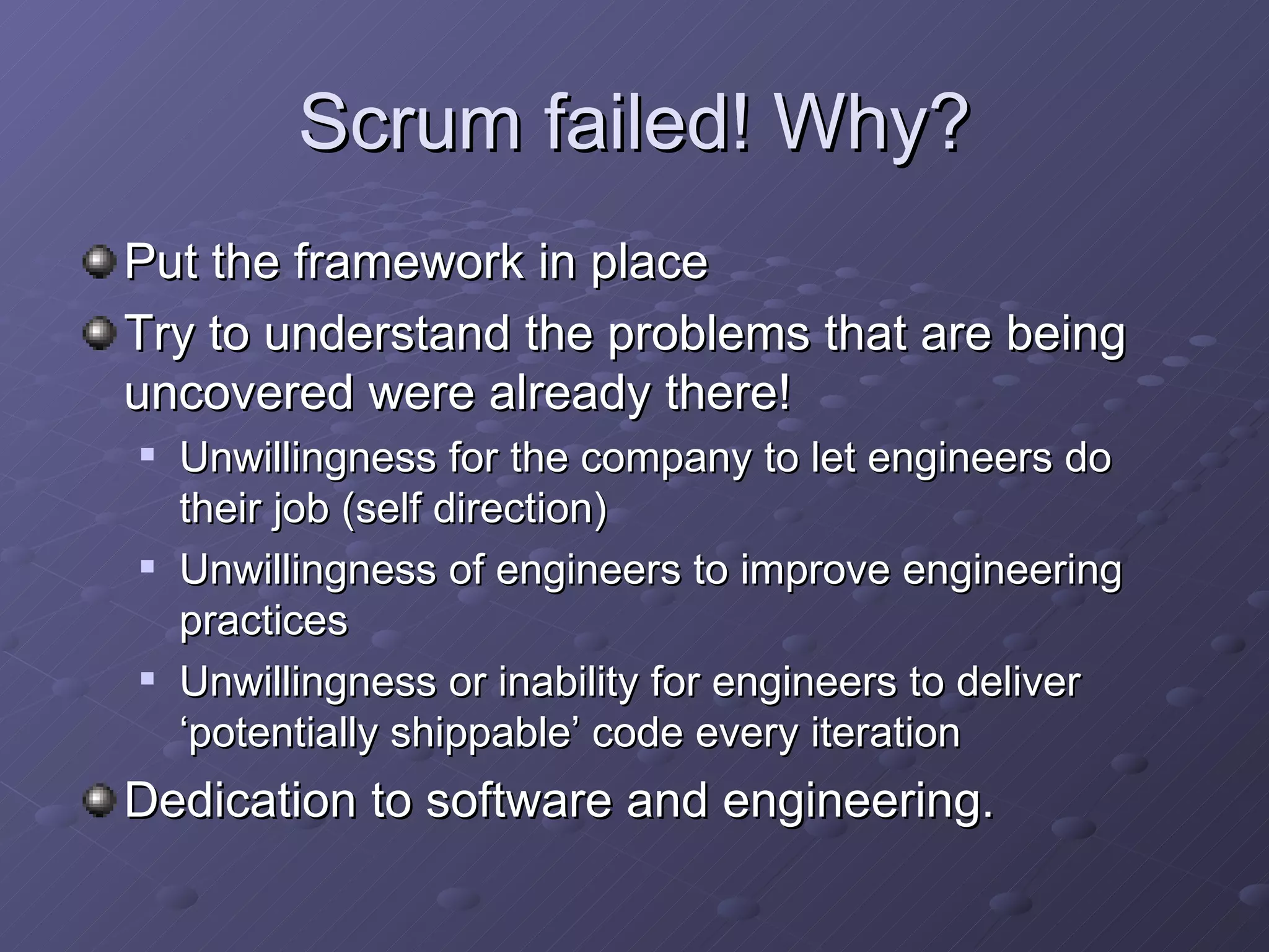 Scrum failed! Why? Put the framework in place Try to understand the problems that are being uncovered were already there! Unwillingness for the company to let engineers do their job (self direction) Unwillingness of engineers to improve engineering practices Unwillingness or inability for engineers to deliver ‘potentially shippable’ code every iteration Dedication to software and engineering. 