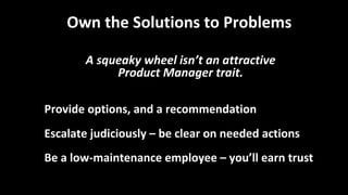 Own the Solutions to Problems
A squeaky wheel isn’t an attractive
Product Manager trait.
Provide options, and a recommendation
Escalate judiciously – be clear on needed actions
Be a low-maintenance employee – you’ll earn trust
 