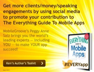 Get more clients/money/speaking
engagements by using social media
to promote your contribution to 
The Everything Guide To Mobile Apps
MobileGroove’s Peggy Anne
Salz brings you the world’s
leading experts — including
YOU — to make YOUR app
succeed!
March 2013
#EVERYappKen’s Author’s Toolkit
 