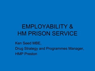 EMPLOYABILITY &
HM PRISON SERVICE
Ken Seed MBE,
Drug Strategy and Programmes Manager,
HMP Preston
 