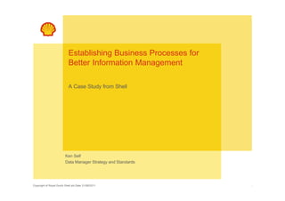 Establishing Business Processes for
                            Better Information Management

                            A Case Study from Shell




                         Ken Self
                         Data Manager Strategy and Standards




Copyright of Royal Dutch Shell plc Date 31/08/2011                1
 
