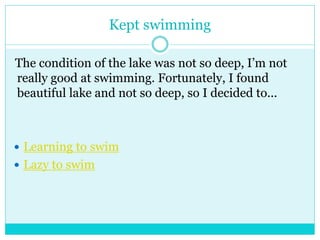Kept swimming 
The condition of the lake was not so deep, I’m not 
really good at swimming. Fortunately, I found 
beautiful lake and not so deep, so I decided to... 
 Learning to swim 
 Lazy to swim 
 