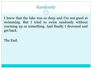 Randomly 
I knew that the lake was so deep and I’m not good at 
swimming. But I tried to swim randomly without 
warming up or something. And finally I drowned and 
get back. 
The End. 
 