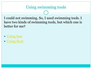 Using swimming tools 
I could not swimming. So, I used swimming tools. I 
have two kinds of swimming tools, but which one is 
better for me? 
 Using ban 
 Using float 
 