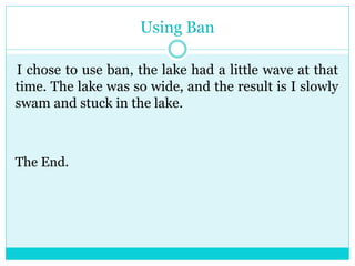 Using Ban 
I chose to use ban, the lake had a little wave at that 
time. The lake was so wide, and the result is I slowly 
swam and stuck in the lake. 
The End. 
 