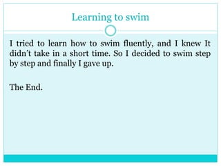 Learning to swim 
I tried to learn how to swim fluently, and I knew It 
didn’t take in a short time. So I decided to swim step 
by step and finally I gave up. 
The End. 
 
