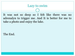 Lazy to swim 
It was not so deep so I felt like there was no 
adrenalyn to trigger me. And It is better for me to 
take a photo and enjoy the lake. 
The End. 
 