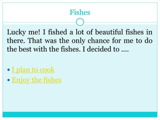 Fishes 
Lucky me! I fished a lot of beautiful fishes in 
there. That was the only chance for me to do 
the best with the fishes. I decided to .... 
 I plan to cook 
 Enjoy the fishes 
 