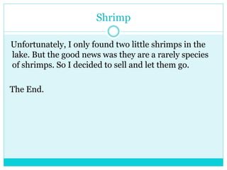 Shrimp 
Unfortunately, I only found two little shrimps in the 
lake. But the good news was they are a rarely species 
of shrimps. So I decided to sell and let them go. 
The End. 
 