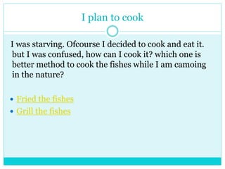 I plan to cook 
I was starving. Ofcourse I decided to cook and eat it. 
but I was confused, how can I cook it? which one is 
better method to cook the fishes while I am camoing 
in the nature? 
 Fried the fishes 
 Grill the fishes 
 