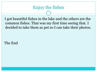 Enjoy the fishes 
I got beautiful fishes in the lake and the others are the 
common fishes. That was my first time seeing that. I 
decided to take them as pet so I can take their photos. 
The End 
 