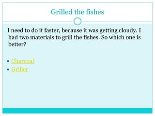 Grilled the fishes 
I need to do it faster, because it was getting cloudy. I 
had two materials to grill the fishes. So which one is 
better? 
 Charcoal 
 Griller 
 
