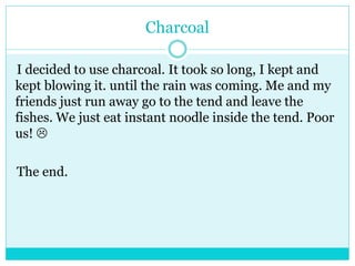 Charcoal 
I decided to use charcoal. It took so long, I kept and 
kept blowing it. until the rain was coming. Me and my 
friends just run away go to the tend and leave the 
fishes. We just eat instant noodle inside the tend. Poor 
us!  
The end. 
 