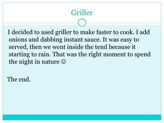 Griller 
I decided to used griller to make faster to cook. I add 
onions and dabbing instant sauce. It was easy to 
served, then we went inside the tend because it 
starting to rain. That was the right moment to spend 
the night in nature  
The end. 
 