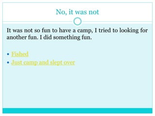 No, it was not 
It was not so fun to have a camp, I tried to looking for 
another fun. I did something fun. 
 Fished 
 Just camp and slept over 
 