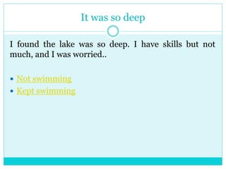 It was so deep 
I found the lake was so deep. I have skills but not 
much, and I was worried.. 
 Not swimming 
 Kept swimming 
 