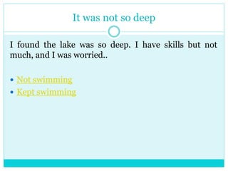 It was not so deep 
I found the lake was so deep. I have skills but not 
much, and I was worried.. 
 Not swimming 
 Kept swimming 
 