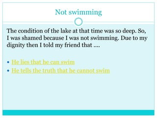 Not swimming 
The condition of the lake at that time was so deep. So, 
I was shamed because I was not swimming. Due to my 
dignity then I told my friend that .... 
 He lies that he can swim 
 He tells the truth that he cannot swim 
 