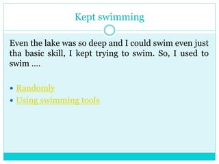 Kept swimming 
Even the lake was so deep and I could swim even just 
tha basic skill, I kept trying to swim. So, I used to 
swim .... 
 Randomly 
 Using swimming tools 
 