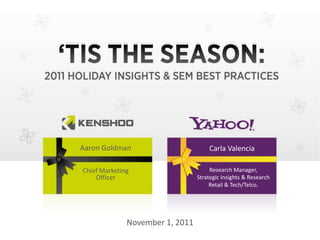 'TIS THE SEASON:
2011 HOLIDAY INSIGHTS & SEM BEST PRACTICES
                          Aaron Goldman, CMO, Kenshoo
   Aaron Goldman                   Carla Valencia
                       _______________________, Yahoo!
                                                       November 1, 2011
                                         Research Manager,
   Chief Marketing
       Officer                      Strategic Insights & Research
                                         Retail & Tech/Telco.




                 November 1, 2011
 