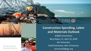 Construction Spending, Labor
and Materials Outlook
SC&RA Convention
Boca Raton, FL, April 19, 2018
Ken Simonson
Chief Economist, AGC of America
simonsonk@agc.org
 