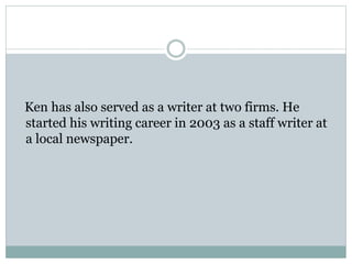 Ken has also served as a writer at two firms. He
started his writing career in 2003 as a staff writer at
a local newspaper.
 