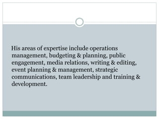 His areas of expertise include operations
management, budgeting & planning, public
engagement, media relations, writing & editing,
event planning & management, strategic
communications, team leadership and training &
development.
 