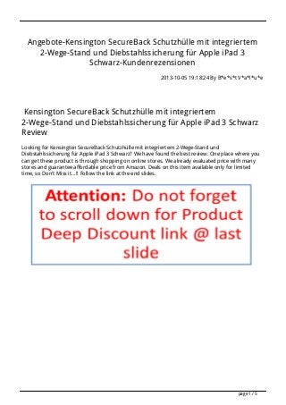 Angebote-Kensington SecureBack Schutzhülle mit integriertem
2-Wege-Stand und Diebstahlssicherung für Apple iPad 3
Schwarz-Kundenrezensionen
2013-10-05 19:18:24 By B*e*s*t V*a*l*u*e
Kensington SecureBack Schutzhülle mit integriertem
2-Wege-Stand und Diebstahlssicherung für Apple iPad 3 Schwarz
Review
Looking for Kensington SecureBack Schutzhülle mit integriertem 2-Wege-Stand und
Diebstahlssicherung für Apple iPad 3 Schwarz? We have found the best review. One place where you
can get these product is through shopping on online stores. We already evaluated price with many
stores and guarantee affordable price from Amazon. Deals on this item available only for limited
time, so Don't Miss it...!! Follow the link at the end slides.
page 1 / 5
 