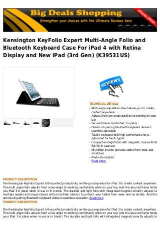 Kensington KeyFolio Expert Multi-Angle Folio and
Bluetooth Keyboard Case For iPad 4 with Retina
Display and New iPad (3rd Gen) (K39531US)
TECHNICAL DETAILS
Multi angle adjustable stand allows you to createq
content anywhere
Adjusts from low-angle position to working on yourq
lap
Secured frame holds iPad 3 in placeq
One-touch pairing Bluetooth keyboard deliversq
seamless operation
Tactile keyboard with high-performance keysq
optimized for touch typist
Compact and light folio with magnetic closure foldsq
flat for in case use
Microfiber interior protects tablet from wear andq
scratches
iPad not includedq
Read moreq
PRODUCT DESCRIPTION
The Kensington KeyFolio Expert is the perfect productivity on-the-go companion for iPad 3 to create content anywhere.
The multi angle folio adjusts from a low-angle to working comfortably while on your lap. And the secured frame holds
you iPad 3 in place when in use or in transit. The durable and light folio with integrated magnets smartly adjusts to
multiple angles and snaps-closed with microfiber interior to protect your tablet from wear and scratches. And the
one-touch pairing Bluetooth keyboard delivers seamless operation. Read more
PRODUCT DESCRIPTION
The Kensington KeyFolio Expert is the perfect productivity on-the-go companion for iPad 3 to create content anywhere.
The multi-angle folio adjusts from a low angle to working comfortably while on your lap. And the secured frame holds
your iPad 3 in place when in use or in transit. The durable and light folio with integrated magnets smartly adjusts to
 