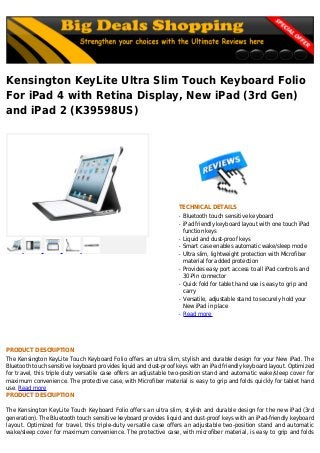 Kensington KeyLite Ultra Slim Touch Keyboard Folio
For iPad 4 with Retina Display, New iPad (3rd Gen)
and iPad 2 (K39598US)
TECHNICAL DETAILS
Bluetooth touch sensitive keyboardq
iPad friendly keyboard layout with one touch iPadq
function keys
Liquid and dust-proof keysq
Smart case enables automatic wake/sleep modeq
Ultra slim, lightweight protection with Microfiberq
material for added protection
Provides easy port access to all iPad controls andq
30-Pin connector
Quick fold for tablet hand use is easy to grip andq
carry
Versatile, adjustable stand to securely hold yourq
New iPad in place
Read moreq
PRODUCT DESCRIPTION
The Kensington KeyLite Touch Keyboard Folio offers an ultra slim, stylish and durable design for your New iPad. The
Bluetooth touch sensitive keyboard provides liquid and dust-proof keys with an iPad friendly keyboard layout. Optimized
for travel, this triple duty versatile case offers an adjustable two-position stand and automatic wake/sleep cover for
maximum convenience. The protective case, with Microfiber material is easy to grip and folds quickly for tablet hand
use. Read more
PRODUCT DESCRIPTION
The Kensington KeyLite Touch Keyboard Folio offers an ultra slim, stylish and durable design for the new iPad (3rd
generation). The Bluetooth touch sensitive keyboard provides liquid and dust-proof keys with an iPad-friendly keyboard
layout. Optimized for travel, this triple-duty versatile case offers an adjustable two-position stand and automatic
wake/sleep cover for maximum convenience. The protective case, with microfiber material, is easy to grip and folds
 