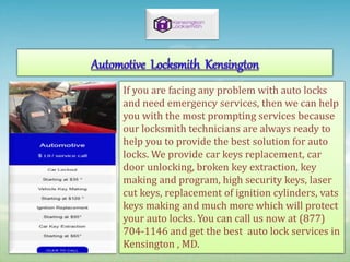 If you are facing any problem with auto locks
and need emergency services, then we can help
you with the most prompting services because
our locksmith technicians are always ready to
help you to provide the best solution for auto
locks. We provide car keys replacement, car
door unlocking, broken key extraction, key
making and program, high security keys, laser
cut keys, replacement of ignition cylinders, vats
keys making and much more which will protect
your auto locks. You can call us now at (877)
704-1146 and get the best auto lock services in
Kensington , MD.
 