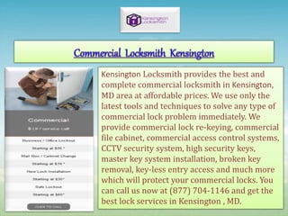 Kensington Locksmith provides the best and
complete commercial locksmith in Kensington,
MD area at affordable prices. We use only the
latest tools and techniques to solve any type of
commercial lock problem immediately. We
provide commercial lock re-keying, commercial
file cabinet, commercial access control systems,
CCTV security system, high security keys,
master key system installation, broken key
removal, key-less entry access and much more
which will protect your commercial locks. You
can call us now at (877) 704-1146 and get the
best lock services in Kensington , MD.
 