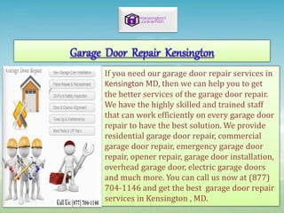 If you need our garage door repair services in
Kensington MD, then we can help you to get
the better services of the garage door repair.
We have the highly skilled and trained staff
that can work efficiently on every garage door
repair to have the best solution. We provide
residential garage door repair, commercial
garage door repair, emergency garage door
repair, opener repair, garage door installation,
overhead garage door, electric garage doors
and much more. You can call us now at (877)
704-1146 and get the best garage door repair
services in Kensington , MD.
 