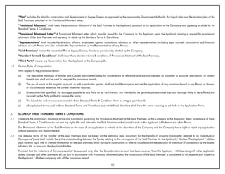 “Plan” includes the plan for construction and development at Jaypee Greens as approved by the appropriate Government Authority, the layout plan and the location plan of the
      Said Premises, attached to the Provisional Allotment Letter;
      “Provisional Allotment” shall mean the provisional allotment of the Said Premises to the Applicant, pursuant to his application to the Company and agreeing to abide by the
      Standard Terms & Conditions.
      “Provisional Allotment Letter” A Provisional Allotment letter which may be issued by the Company to the Applicant upon the Applicant making a request for provisional
      allotment of the Said Premises and agreeing to abide by the Standard Terms & Conditions ;
      “Representatives” shall include the directors, officers, employees, agents, consultants, advisors, or other representatives, including legal counsel, accountants and financial
      advisors of such Person and also includes the Representatives of the Representatives of any Person;
      “Said Premises” means the residential Plot at Jaypee Greens, Noida as provisionally allotted by the Company.
      “Standard Terms & Conditions” shall mean these standard terms & conditions of Provisional Allotment of the Said Premises;
      “Third Party” means any Person other than the Applicant or the Company/JIL.
1.2   Certain Rules of Interpretation
      With respect to the provisions herein:
      (a)    The descriptive headings of Articles and Clauses are inserted solely for convenience of reference and are not intended as complete or accurate descriptions of content
             thereof and shall not be used to interpret the provisions hereof;
      (b)    The use of words in the singular or plural, or with a particular gender, shall not limit the scope or exclude the application of any provision hereof to any Person or Persons
             or circumstances except as the context otherwise requires;
      (c)    Unless otherwise specified, the damages payable by any Party as set forth herein, are intended to be genuine pre-estimated loss and damage likely to be suffered and
             incurred by the Party entitled to receive the same;
      (d)    The Schedules and Annexures annexed to these Standard Terms & Conditions form an integral part hereof;
      (e)    All capitalized terms used in these Standard Terms and Conditions and not defined elsewhere shall have the same meaning as set forth in the Application Form.


2.    SCOPE OF THESE STANDARD TERMS & CONDITIONS
2.1   These are the preliminary Standard Terms and Conditions governing the Provisional Allotment of the Said Premises by the Company to the Applicant. Mear acceptance of these
      Standard Terms & Conditions do not vest any right, title and interest in the Said Premises or the Leased Lands to the Applicant / Allottee or any other Person.
      The Provisional Allotment of the Said Premises on the basis of an application is entirely at the discretion of the Company and the Company has a right to reject any application
      without assigning any reason thereof.
2.2   The detailed terms of the transfer of the Said Premises shall be based on the definitive legal document for the transfer of property (hereinafter referred to as “Indenture of
      Conveyance”) and shall include the entire understanding between the Parties relating to the conveyance of the Said Premises to the Applicant / Allottee. The Applicant / Allottee
      shall have no right, title or interest whatsoever on the said premises either during its construction or after its completion till the execution of Indenture of conveyance by the Jaypee
      Infratech Ltd. in favour of the Applicant/Allottee.
      Provided that the Indenture of Conveyance shall be executed only after the Consideration amount has been received from the Applicant / Allottee alongwith other applicable
      duties, charges and other payments etc. as due in accordance with Provisional Allotment Letter, the construction of the Said Premises is completed in all respects and subject to
      the Applicant / Allottee complying with all the provisions hereof.

                                                                                             10
 