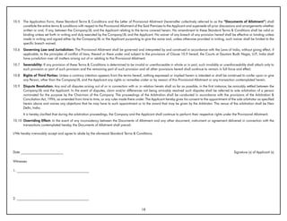 10.5   The Application Form, these Standard Terms & Conditions and the Letter of Provisional Allotment (hereinafter collectively referred to as the “Documents of Allotment”) shall
       constitute the entire terms & conditions with respect to the Provisional Allotment of the Said Premises to the Applicant and supersede all prior discussions and arrangements whether
       written or oral, if any, between the Company/JIL and the Applicant relating to the terms covered herein. No amendment to these Standard Terms & Conditions shall be valid or
       binding unless set forth in writing and duly executed by the Company/JIL and the Applicant. No waiver of any breach of any provision hereof shall be effective or binding unless
       made in writing and signed either by the Company/JIL or the Applicant purporting to give the same and, unless otherwise provided in writing, such waiver shall be limited to the
       specific breach waived.
10.6   Governing Law and Jurisdiction: The Provisional Allotment shall be governed and interpreted by and construed in accordance with the Laws of India, without giving effect, if
       applicable, to the principles of conflict of laws, thereof or there under and subject to the provisions of Clause 10.9 hereof, the Courts at Gautam Budh Nagar, U.P India shall
                                                                                                                                                                          .,
       have jurisdiction over all matters arising out of or relating to this Provisional Allotment.
10.7   Severability: If any provision of these Terms & Conditions is determined to be invalid or unenforceable in whole or in part, such invalidity or unenforceability shall attach only to
       such provision or part of such provision and the remaining part of such provision and all other provisions hereof shall continue to remain in full force and effect.
10.8   Rights of Third Parties: Unless a contrary intention appears from the terms hereof, nothing expressed or implied herein is intended or shall be construed to confer upon or give
       any Person, other than the Company/JIL and the Applicant any rights or remedies under or by reason of this Provisional Allotment or any transaction contemplated herein.
10.9   Dispute Resolution: Any and all disputes arising out of or in connection with or in relation hereto shall so far as possible, in the first instance, be amicably settled between the
       Company/JIL and the Applicant. In the event of disputes, claim and/or differences not being amicably resolved such disputes shall be referred to sole arbitration of a person
       nominated for the purpose by the Chairman of the Company. The proceedings of the Arbitration shall be conducted in accordance with the provisions of the Arbitration &
       Conciliation Act, 1996, as amended from time to time, or any rules made there under. The Applicant hereby gives his consent to the appointment of the sole arbitrator as specified
       herein above and waives any objections that he may have to such appointment or to the award that may be given by the Arbitrator. The venue of the arbitration shall be New
       Delhi, India.
       It is hereby clarified that during the arbitration proceedings, the Company and the Applicant shall continue to perform their respective rights under the Provisional Allotment.
10.10 Overriding Effect: In the event of any inconsistency between the Documents of Allotment and any other document, instrument or agreement delivered in connection with the
      transactions contemplated hereby, the Documents of Allotment shall prevail.

I/We hereby irrevocably accept and agree to abide by the aforesaid Standard Terms & Conditions.




Date __________________________                                                                                                                                Signature (s) of Applicant (s)

Witnesses

1. ____________________________________________




2. ____________________________________________


                                                                                            18
 