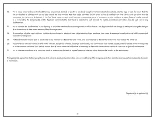 16.    Not to raise, breed or keep in the Said Premises, any animal, livestock or poultry of any kind, except normal domesticated household pets like dogs or cats. To ensure that the
       pets are leashed at all times while on any area outside the Said Premises. Pets shall not be permitted on such areas as may be notified from time to time. Each pet owner shall be
       responsible for the removal & disposal of their Pets’ body waste. Any pet, which becomes a reasonable source of annoyance to other residents at Jaypee Greens, may be ordered
       to be removed by the Company/JIL and the Applicant confirms that he shall have no objection to such removal. No reptiles, amphibians or livestock may be kept in or on any
       Said Premises.

17.    Not to increase the Said Premises in size by filling in any water retention/lakes/drainage area on which it abuts. The Applicant shall not change or attempt to change the designs
       & the dimensions of these water retention/lakes/drainage areas.

18.    To ensure that all utility lines & wirings, including but not limited to, electrical lines, cable television lines, telephone lines, water & sewerage located within the Said Premises shall
       be located underground.

19.    No Residential Unit may be split or subdivided in any manner by a Residential Unit owner, and a conveyance by Residential Unit owner must include the entire lot.

20.    No commercial vehicles, trailers or other motor vehicles, except four wheeled passenger automobiles, non-commercial vans shall be placed parked or stored in the driveway area
       or in the common use areas for a period of more than 8 hours unless the said vehicle is necessary in the actual construction or repair of a structure or ground maintenance.

21.    Not to operate motorboats in or upon any ponds or watercourses located at Jaypee Greens or take any action that may be harmful to the environment.



The Applicant(s) agrees that the Company/JIL may at its sole and absolute discretion alter, waive or modify any of the foregoing and other restrictions so long as their substantial character
is maintained.




                                                                                                                                                                     Signature (s) of Applicant (s)




                                                                                               20
 