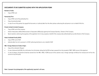DOCUMENTS TO bE SUbMITTED ALONG WITH THE APPLICATION FORM

Resident of India:
o     Copy of PAN card


Partnership Firm:
o     Copy of PAN card of the partnership firm.
o     Copy of partnership deed
o     In case of one of the partners has signed the documents, an authority letter from the other partners authorizing the said person to act on behalf of the firm.


Private Limited & Limited Company:
o     Copy of PAN card of the company.
o     Article of Association (AOA) & Memorandum of Association (MOA) duly signed by the Company Secretary / Director of the Company.
o     Board resolution authorizing the signatory of the application form to buy property on behalf of the company duly authenticated by any other Director of the Company.


Hindu Undivided Family (HUF):
o     Copy of PAN card of HUF.
o     Authority letter from all co-parcenor’s of HUF authorizing the Karta to act on behalf of HUF.


NRI / Foreign National of Indian Origin:
o     Copy of the individual’s Passport
o     In case of demand draft (DD), the confirmation from the banker stating that the DD has been prepared from the proceeds of NRE / NRO account of the Applicant.
o     In case of cheque, all payments should be received from the NRE / NRO / FCNR account of the customer only or foreign exchange remittance from abroad and not from the
      account of any third party.




Note: 3 passport size photographs of the applicant(s) required in all cases.
 