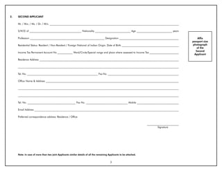 2.   SECOND APPLICANT

     Mr. / Mrs. / Ms. / Dr. / M/s. ______________________________________________________________________________________________________

     S/W/D of _________________________________________ Nationality ____________________________ Age ____________________________ years

     Profession ___________________________________________________________ Designation _______________________________________________                 Affix
                                                                                                                                                    passport size
     Residential Status: Resident / Non-Resident / Foreign National of Indian Origin. Date of Birth _____________________________________________   photograph
                                                                                                                                                       of the
                                                                                                                                                      Second
     Income Tax Permanent Account No ____________ Ward/Circle/Special range and place where assessed to Income Tax _______________________
                                                                                                                                                     Applicant

     Residence Address ______________________________________________________________________________________________________________

     _______________________________________________________________________________________________________________________________

     Tel. No. ________________________________________________________ Fax No. ________________________________________________________

     Office Name & Address _________________________________________________________________________________________________________

     _______________________________________________________________________________________________________________________________

     _______________________________________________________________________________________________________________________________

     Tel. No. ______________________________________ Fax No. _________________________________ Mobile _________________________________

     Email Address __________________________________________________________________________________________________________________

     Preferred correspondence address: Residence / Office

                                                                                                                       _________________________
                                                                                                                               Signature




     Note: In case of more than two joint Applicants similar details of all the remaining Applicants to be attached.


                                                                                           3
 
