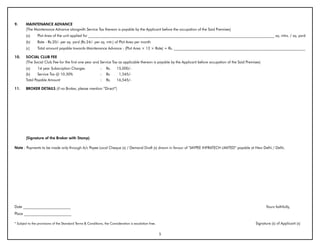 9.      MAINTENANCE ADVANCE
        (The Maintenance Advance alongwith Service Tax thereon is payable by the Applicant before the occupation of the Said Premises)
        (a)     Plot Area of the unit applied for ______________________________________________________________________________________________________ sq. mtrs. / sq. yard
        (b)     Rate - Rs.20/- per sq. yard (Rs.24/- per sq. mtr.) of Plot Area per month
        (c)     Total amount payable towards Maintenance Advance - (Plot Area × 12 × Rate) = Rs. ________________________________________________________________________

10.     SOCIAL CLUb FEE
        (The Social Club Fee for the first one year and Service Tax as applicable thereon is payable by the Applicant before occupation of the Said Premises)
        (a)     1st year Subscription Charges                :   Rs.     15,000/-
        (b)     Service Tax @ 10.30%                         :   Rs.      1,545/-
        Total Payable Amount                                 :   Rs.     16,545/-

11.     bROKER DETAILS (if no Broker, please mention “Direct”)




        (Signature of the broker with Stamp)

Note : Payments to be made only through A/c Payee Local Cheque (s) / Demand Draft (s) drawn in favour of “JAYPEE INFRATECH LIMITED” payable at New Delhi / Delhi.




Date __________________________                                                                                                                                 Yours faithfully,
Place __________________________

* Subject to the provisions of the Standard Terms & Conditions, the Consideration is escalation free.                                                     Signature (s) of Applicant (s)

                                                                                                        5
 